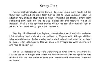 Story Plot
I have a best friend who named Jordan , he came from a poor family but the
thing that I admired the most from him is that he never complain about his
situation now and also study hard to move forward his big dream. I always learn
something new from him and he also teaches me and motivates me at all.
However , he also made a promise that he will buy me a set of McDonald if i get an
A+ in the final exam. Lucky, I get 90% in the exam.
One day , I had banned from Taylor's University because of my bad attendance.
I felt self-abandoned and met some bad friends. We planned to kidnap a children
who walked alone at the back valley and started to blackmail some money from
his parents. But unfortunately this was soon seen through. We were under arrest
and have to sleep in jail.
When I was released all my friend were trying to distance themselves from me.
I was so sad and I thought that Jordan will never be friend with me again and hate
me but it isn't like that .When he heard that I was released, he come to visit me at
my house.
 
