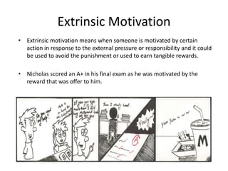 Extrinsic Motivation
• Extrinsic motivation means when someone is motivated by certain
action in response to the external pressure or responsibility and it could
be used to avoid the punishment or used to earn tangible rewards.
• Nicholas scored an A+ in his final exam as he was motivated by the
reward that was offer to him.
 