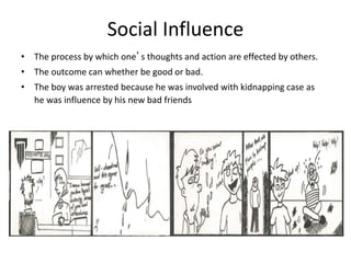 Social Influence
• The process by which one’s thoughts and action are effected by others.
• The outcome can whether be good or bad.
• The boy was arrested because he was involved with kidnapping case as
he was influence by his new bad friends
 