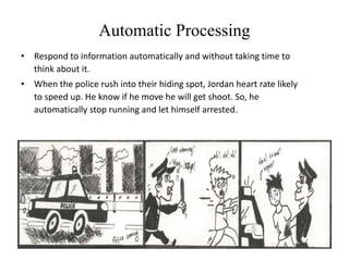 Automatic Processing
• Respond to information automatically and without taking time to
think about it.
• When the police rush into their hiding spot, Jordan heart rate likely
to speed up. He know if he move he will get shoot. So, he
automatically stop running and let himself arrested.
 