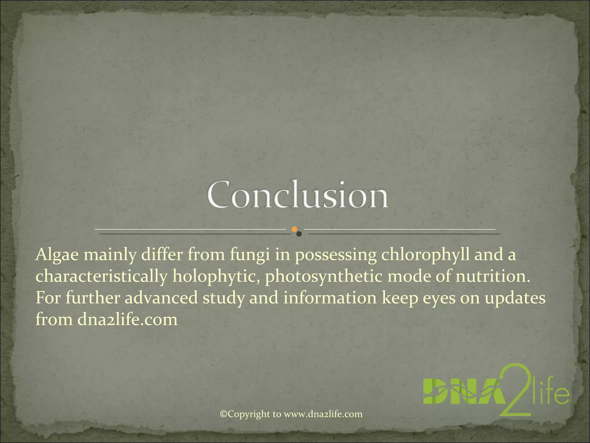 Algae mainly differ from fungi in possessing chlorophyll and a
characteristically holophytic, photosynthetic mode of nutrition.
For further advanced study and information keep eyes on updates
from dna2life.com
©Copyright to www.dna2life.com
 