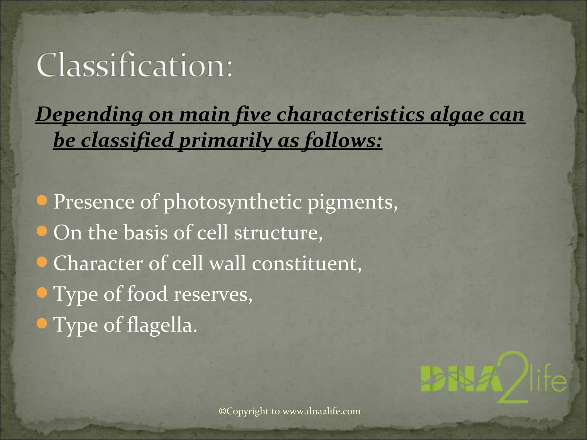 Depending on main five characteristics algae can
be classified primarily as follows:
Presence of photosynthetic pigments,
On the basis of cell structure,
Character of cell wall constituent,
Type of food reserves,
Type of flagella.
©Copyright to www.dna2life.com
 