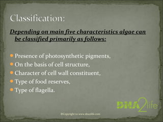 Depending on main five characteristics algae can
be classified primarily as follows:
Presence of photosynthetic pigments,
On the basis of cell structure,
Character of cell wall constituent,
Type of food reserves,
Type of flagella.
©Copyright to www.dna2life.com
 