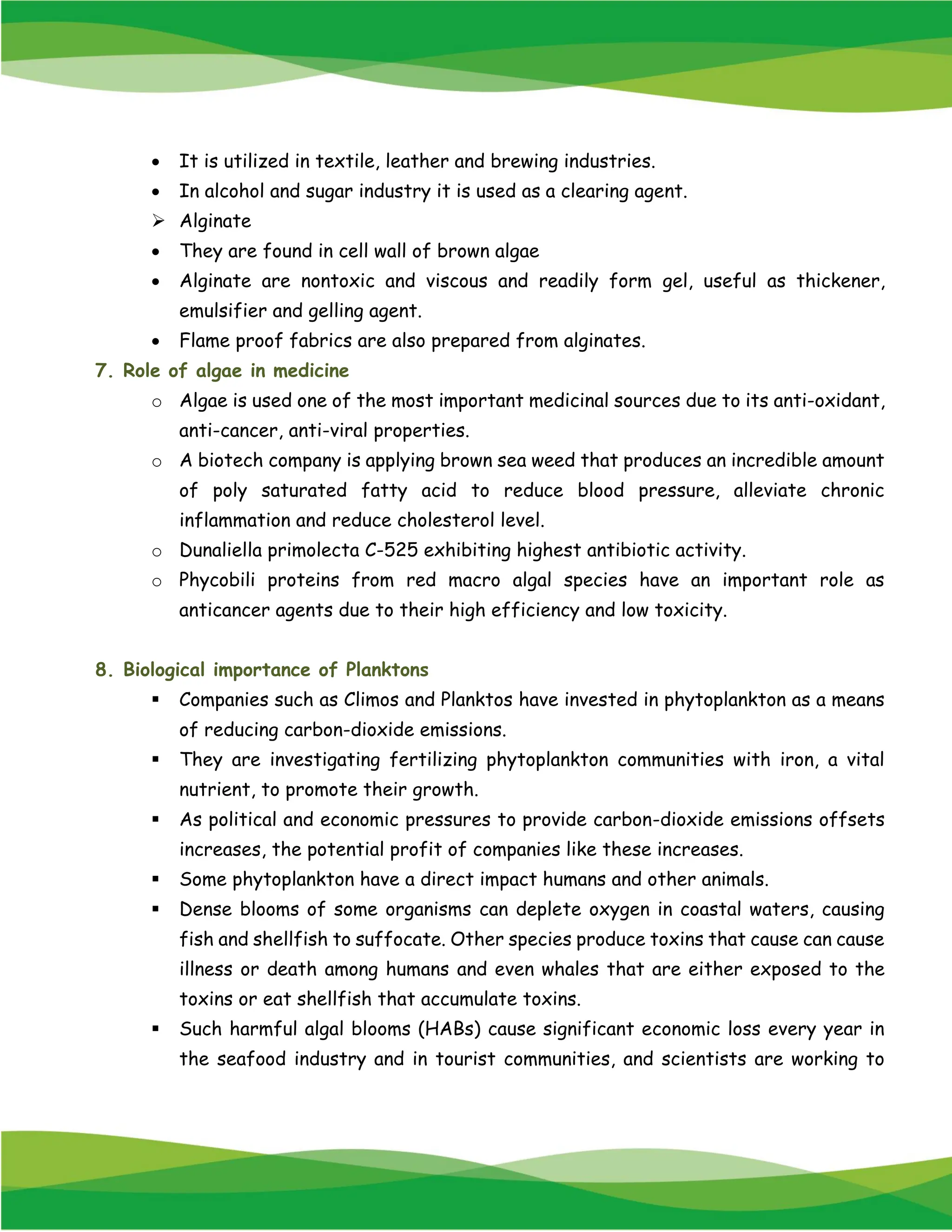 • It is utilized in textile, leather and brewing industries.
• In alcohol and sugar industry it is used as a clearing agent.
➢ Alginate
• They are found in cell wall of brown algae
• Alginate are nontoxic and viscous and readily form gel, useful as thickener,
emulsifier and gelling agent.
• Flame proof fabrics are also prepared from alginates.
7. Role of algae in medicine
o Algae is used one of the most important medicinal sources due to its anti-oxidant,
anti-cancer, anti-viral properties.
o A biotech company is applying brown sea weed that produces an incredible amount
of poly saturated fatty acid to reduce blood pressure, alleviate chronic
inflammation and reduce cholesterol level.
o Dunaliella primolecta C-525 exhibiting highest antibiotic activity.
o Phycobili proteins from red macro algal species have an important role as
anticancer agents due to their high efficiency and low toxicity.
8. Biological importance of Planktons
▪ Companies such as Climos and Planktos have invested in phytoplankton as a means
of reducing carbon-dioxide emissions.
▪ They are investigating fertilizing phytoplankton communities with iron, a vital
nutrient, to promote their growth.
▪ As political and economic pressures to provide carbon-dioxide emissions offsets
increases, the potential profit of companies like these increases.
▪ Some phytoplankton have a direct impact humans and other animals.
▪ Dense blooms of some organisms can deplete oxygen in coastal waters, causing
fish and shellfish to suffocate. Other species produce toxins that cause can cause
illness or death among humans and even whales that are either exposed to the
toxins or eat shellfish that accumulate toxins.
▪ Such harmful algal blooms (HABs) cause significant economic loss every year in
the seafood industry and in tourist communities, and scientists are working to
 