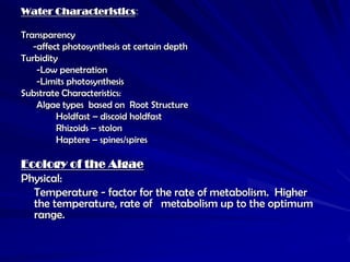 Water Characteristics:

Transparency
   -affect photosynthesis at certain depth
Turbidity
    -Low penetration
    -Limits photosynthesis
Substrate Characteristics:
    Algae types based on Root Structure
         Holdfast – discoid holdfast
         Rhizoids – stolon
         Haptere – spines/spires

Ecology of the Algae
Physical:
  Temperature - factor for the rate of metabolism. Higher
  the temperature, rate of metabolism up to the optimum
  range.
 