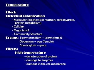 Temperature

Effect:
Biological organization
    - Molecular (biochemical reaction; carbohydrate,
       protein metabolism)
    - Cellular
    - Organismal
    - Community Structure
Organs: Spermatangium – sperm (male)
           Ooganium – egg (female)
           Sporangium – spore
Effects:
       High temperature
               - denaturation of protein
               - damage to enzymes
               - damage in the cell membrane
 