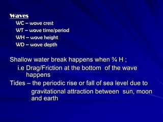 Waves
 WC – wave crest
 WT – wave time/period
 WH – wave height
 WD – wave depth

Shallow water break happens when ¾ H ;
   i.e Drag/Friction at the bottom of the wave
       happens
Tides – the periodic rise or fall of sea level due to
        gravitational attraction between sun, moon
        and earth
 