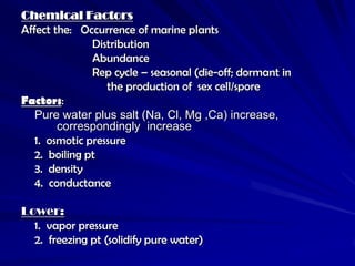 Chemical Factors
Affect the: Occurrence of marine plants
               Distribution
               Abundance
               Rep cycle – seasonal (die-off; dormant in
                  the production of sex cell/spore
Factors:
   Pure water plus salt (Na, Cl, Mg ,Ca) increase,
        correspondingly increase
   1. osmotic pressure
   2. boiling pt
   3. density
   4. conductance

Lower:
  1. vapor pressure
  2. freezing pt (solidify pure water)
 