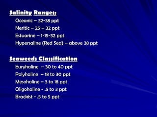 Salinity Ranges;
  Oceanic – 32-38 ppt
  Neritic – 25 – 32 ppt
  Estuarine – 1-15-32 ppt
  Hypersaline (Red Sea) – above 38 ppt


Seaweeds Classification
  Euryhaline – 30 to 40 ppt
  Polyhaline – 18 to 30 ppt
  Mesohaline – 3 to 18 ppt
  Oligohaline - .5 to 3 ppt
  Brackist - .5 to 5 ppt
 