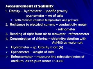 Measurement of Salinity
1. Density – hydrometer – specific gravity
              pycnometer – wt of salts
      both consider standard temperature and pressure
2. Resistance to electrical current – conductivity meter
                                    - salinometer
3. Bending of right from air to seawater –refractometer
4. Concentration of chlorine – chlorinity; titration with
                                 AgN03 as major salt
 Hydrometer – sp. Gravity x salt (k)
 Pycnometer – weight of salts
 Refractometer – measures the refraction index of
    medium air to pure water = 1.3330
 