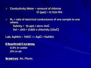  Conductivity Meter – amount of chlorine
                         Cl (ppt) = 0.7324 R15

 R15 = rate of electrical conductance of one sample to one
   where;
     Salinity = 35 ppt; 1 atms 15oC
     Sal = .003 + (1.805 x chlorinity (20oC)

Lab: AgN03 + NACl – AgCl + NaN03

Dissolved Oxygen;
   0.9% in water
   21% in air

Sources: Air, Plants
 