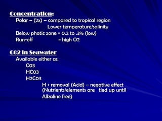 Concentration:
  Polar – (2x) – compared to tropical region
                 Lower temperature/salinity
  Below photic zone = 0.2 to .3% (low)
  Run-off            = high O2

C02 in Seawater
  Available either as:
      C03
      HC03
      H2C03
              H + removal (Acid) – negative effect
              (Nutrients/elements are tied up until
              Alkaline free)
 