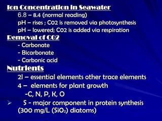Ion Concentration in Seawater
   6.8 – 8.4 (normal reading)
   pH – rises ; C02 is removed via photosynthesis
   pH – lowered; C02 is added via respiration
Removal of C02
   - Carbonate
   - Bicarbonate
   - Carbonic acid
Nutrients
  2l – essential elements other trace elements
  4 – elements for plant growth
     -C, N, P, K, O
   S - major component in protein synthesis
  (300 mg/L (Si02) diatoms)
 