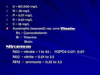    0 – 857,000 mg/L
   N – 28 mg/L
   P – 0.07 mg/L
   K – 0.03 mg/L
   C – 28 mg/L
    Auxotrophic (seaweeds) req. some Vitamins:
      B12 – Cyanocobalamin
      B1 - Thiamine
            Biotin
Nitrogenous
   N03 – nitrate – 1 to 43 ; H2PO4 0.07- 0.07
   N02 - nitrite – 0.01 to 3.5
   NH3 - ammonia – 0.35 to 3.5
 