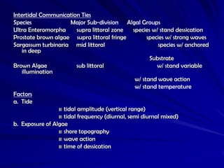 Intertidal Communication Ties
Species               Major Sub-division Algal Groups
Ultra Enteromorpha       supra littoral zone   species w/ stand dessication
Prostate brown algae supra littoral fringe           species w/ strong waves
Sargassum turbinaria mid littoral                         species w/ anchored
    in deep
                                                      Substrate
Brown Algae              sub littoral                    w/ stand variable
    illumination
                                                w/ stand wave action
                                                w/ stand temperature
Factors
a. Tide
                   tidal amplitude (vertical range)
                   tidal frequency (diurnal, semi diurnal mixed)
b. Exposure of Algae
                   shore topography
                   wave action
                   time of dessication
 