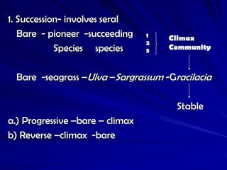 1. Succession- involves seral
   Bare - pioneer -succeeding    1   Climax
                                 2
            Species species      3   Community



  Bare -seagrass –Ulva –Sargrassum -Gracilacia

                                      Stable
a.) Progressive –bare – climax
b) Reverse –climax -bare
 