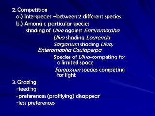 2. Competition
  a.) Interspecies –between 2 different species
  b.) Among a particular species
       shading of Ulva against Enteromorpha
                   Ulva shading Laurencia
                   Sargassum shading Ulva,
           Enteromopha Caulaperpa
                 Species of Ulva-competing for
                   a limited space
                  Sargassum species competing
                   for light
3. Grazing
  -feeding
  -preferences (profifying) disappear
  -less preferences
 