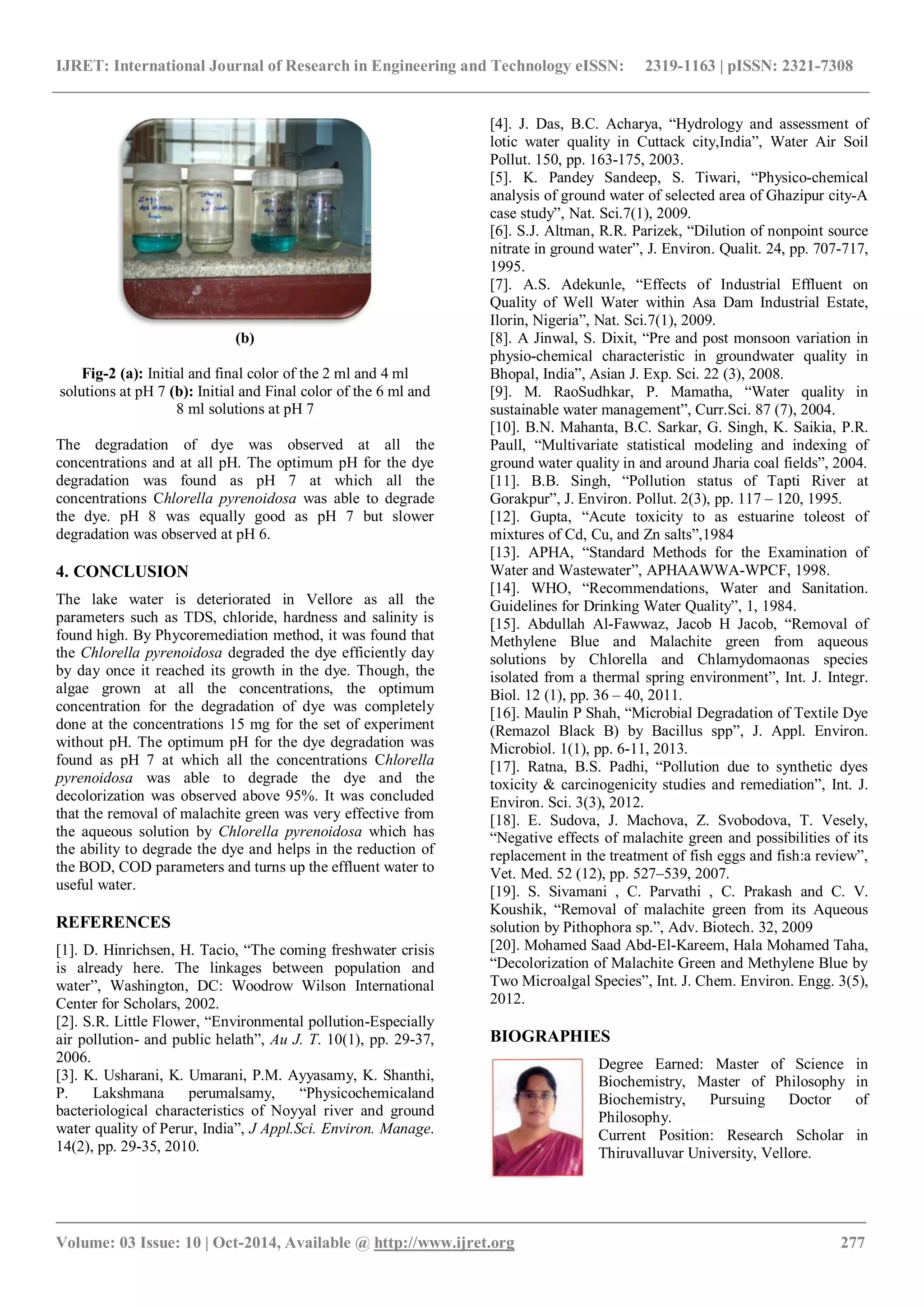 IJRET: International Journal of Research in Engineering and Technology eISSN: 2319-1163 | pISSN: 2321-7308
_______________________________________________________________________________________
Volume: 03 Issue: 10 | Oct-2014, Available @ http://www.ijret.org 277
(b)
Fig-2 (a): Initial and final color of the 2 ml and 4 ml
solutions at pH 7 (b): Initial and Final color of the 6 ml and
8 ml solutions at pH 7
The degradation of dye was observed at all the
concentrations and at all pH. The optimum pH for the dye
degradation was found as pH 7 at which all the
concentrations Chlorella pyrenoidosa was able to degrade
the dye. pH 8 was equally good as pH 7 but slower
degradation was observed at pH 6.
4. CONCLUSION
The lake water is deteriorated in Vellore as all the
parameters such as TDS, chloride, hardness and salinity is
found high. By Phycoremediation method, it was found that
the Chlorella pyrenoidosa degraded the dye efficiently day
by day once it reached its growth in the dye. Though, the
algae grown at all the concentrations, the optimum
concentration for the degradation of dye was completely
done at the concentrations 15 mg for the set of experiment
without pH. The optimum pH for the dye degradation was
found as pH 7 at which all the concentrations Chlorella
pyrenoidosa was able to degrade the dye and the
decolorization was observed above 95%. It was concluded
that the removal of malachite green was very effective from
the aqueous solution by Chlorella pyrenoidosa which has
the ability to degrade the dye and helps in the reduction of
the BOD, COD parameters and turns up the effluent water to
useful water.
REFERENCES
[1]. D. Hinrichsen, H. Tacio, “The coming freshwater crisis
is already here. The linkages between population and
water”, Washington, DC: Woodrow Wilson International
Center for Scholars, 2002.
[2]. S.R. Little Flower, “Environmental pollution-Especially
air pollution- and public helath”, Au J. T. 10(1), pp. 29-37,
2006.
[3]. K. Usharani, K. Umarani, P.M. Ayyasamy, K. Shanthi,
P. Lakshmana perumalsamy, “Physicochemicaland
bacteriological characteristics of Noyyal river and ground
water quality of Perur, India”, J Appl.Sci. Environ. Manage.
14(2), pp. 29-35, 2010.
[4]. J. Das, B.C. Acharya, “Hydrology and assessment of
lotic water quality in Cuttack city,India”, Water Air Soil
Pollut. 150, pp. 163-175, 2003.
[5]. K. Pandey Sandeep, S. Tiwari, “Physico-chemical
analysis of ground water of selected area of Ghazipur city-A
case study”, Nat. Sci.7(1), 2009.
[6]. S.J. Altman, R.R. Parizek, “Dilution of nonpoint source
nitrate in ground water”, J. Environ. Qualit. 24, pp. 707-717,
1995.
[7]. A.S. Adekunle, “Effects of Industrial Effluent on
Quality of Well Water within Asa Dam Industrial Estate,
Ilorin, Nigeria”, Nat. Sci.7(1), 2009.
[8]. A Jinwal, S. Dixit, “Pre and post monsoon variation in
physio-chemical characteristic in groundwater quality in
Bhopal, India”, Asian J. Exp. Sci. 22 (3), 2008.
[9]. M. RaoSudhkar, P. Mamatha, “Water quality in
sustainable water management”, Curr.Sci. 87 (7), 2004.
[10]. B.N. Mahanta, B.C. Sarkar, G. Singh, K. Saikia, P.R.
Paull, “Multivariate statistical modeling and indexing of
ground water quality in and around Jharia coal fields”, 2004.
[11]. B.B. Singh, “Pollution status of Tapti River at
Gorakpur”, J. Environ. Pollut. 2(3), pp. 117 – 120, 1995.
[12]. Gupta, “Acute toxicity to as estuarine toleost of
mixtures of Cd, Cu, and Zn salts”,1984
[13]. APHA, “Standard Methods for the Examination of
Water and Wastewater”, APHAAWWA-WPCF, 1998.
[14]. WHO, “Recommendations, Water and Sanitation.
Guidelines for Drinking Water Quality”, 1, 1984.
[15]. Abdullah Al-Fawwaz, Jacob H Jacob, “Removal of
Methylene Blue and Malachite green from aqueous
solutions by Chlorella and Chlamydomaonas species
isolated from a thermal spring environment”, Int. J. Integr.
Biol. 12 (1), pp. 36 – 40, 2011.
[16]. Maulin P Shah, “Microbial Degradation of Textile Dye
(Remazol Black B) by Bacillus spp”, J. Appl. Environ.
Microbiol. 1(1), pp. 6-11, 2013.
[17]. Ratna, B.S. Padhi, “Pollution due to synthetic dyes
toxicity & carcinogenicity studies and remediation”, Int. J.
Environ. Sci. 3(3), 2012.
[18]. E. Sudova, J. Machova, Z. Svobodova, T. Vesely,
“Negative effects of malachite green and possibilities of its
replacement in the treatment of fish eggs and fish:a review”,
Vet. Med. 52 (12), pp. 527–539, 2007.
[19]. S. Sivamani , C. Parvathi , C. Prakash and C. V.
Koushik, “Removal of malachite green from its Aqueous
solution by Pithophora sp.”, Adv. Biotech. 32, 2009
[20]. Mohamed Saad Abd-El-Kareem, Hala Mohamed Taha,
“Decolorization of Malachite Green and Methylene Blue by
Two Microalgal Species”, Int. J. Chem. Environ. Engg. 3(5),
2012.
BIOGRAPHIES
Degree Earned: Master of Science in
Biochemistry, Master of Philosophy in
Biochemistry, Pursuing Doctor of
Philosophy.
Current Position: Research Scholar in
Thiruvalluvar University, Vellore.
 