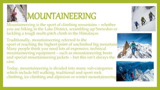 MOUNTAINEERING
Mountaineering is the sport of climbing mountains – whether
you are hiking in the Lake District, scrambling up Snowdon or
tackling a tough multi-pitch climb in the Himalayas
Traditionally, mountaineering referred to the
sport of reaching the highest point of unclimbed big mountains.
Many people think you need lots of expensive, technical
mountaineering equipment – such as mountaineering boots
and special mountaineering jackets – but this isn’t always the
case.
Today, mountaineering is divided into many sub-categories
which include hill walking, traditional and sport rock
climbing, ice climbing and alpinism or winter mountaineering.
 