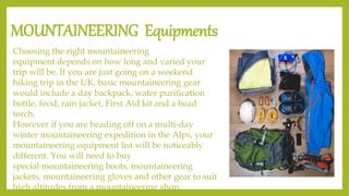 MOUNTAINEERING Equipments
Choosing the right mountaineering
equipment depends on how long and varied your
trip will be. If you are just going on a weekend
hiking trip in the UK, basic mountaineering gear
would include a day backpack, water purification
bottle, food, rain jacket, First Aid kit and a head
torch.
However if you are heading off on a multi-day
winter mountaineering expedition in the Alps, your
mountaineering equipment list will be noticeably
different. You will need to buy
special mountaineering boots, mountaineering
jackets, mountaineering gloves and other gear to suit
high altitudes from a mountaineering shop.
 