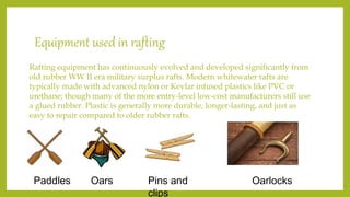 Equipment used in rafting
Rafting equipment has continuously evolved and developed significantly from
old rubber WW II era military surplus rafts. Modern whitewater rafts are
typically made with advanced nylon or Kevlar infused plastics like PVC or
urethane; though many of the more entry-level low-cost manufacturers still use
a glued rubber. Plastic is generally more durable, longer-lasting, and just as
easy to repair compared to older rubber rafts.
Paddles Oars Pins and
clips
Oarlocks
 
