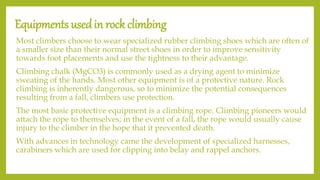 Equipments usedin rock climbing
Most climbers choose to wear specialized rubber climbing shoes which are often of
a smaller size than their normal street shoes in order to improve sensitivity
towards foot placements and use the tightness to their advantage.
Climbing chalk (MgCO3) is commonly used as a drying agent to minimize
sweating of the hands. Most other equipment is of a protective nature. Rock
climbing is inherently dangerous, so to minimize the potential consequences
resulting from a fall, climbers use protection.
The most basic protective equipment is a climbing rope. Climbing pioneers would
attach the rope to themselves; in the event of a fall, the rope would usually cause
injury to the climber in the hope that it prevented death.
With advances in technology came the development of specialized harnesses,
carabiners which are used for clipping into belay and rappel anchors.
 