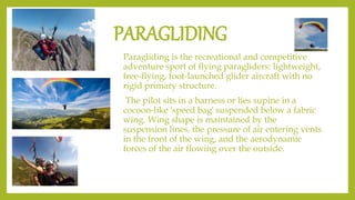 PARAGLIDING
Paragliding is the recreational and competitive
adventure sport of flying paragliders: lightweight,
free-flying, foot-launched glider aircraft with no
rigid primary structure.
The pilot sits in a harness or lies supine in a
cocoon-like 'speed bag' suspended below a fabric
wing. Wing shape is maintained by the
suspension lines, the pressure of air entering vents
in the front of the wing, and the aerodynamic
forces of the air flowing over the outside.
 