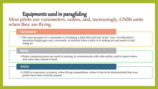 Equipments used in paragliding
Most pilots use variometers, radios, and, increasingly, GNSS units
when they are flying.
• The main purpose of a variometer is in helping a pilot find and stay in the "core" of a thermal to
maximize height gain and, conversely, to indicate when a pilot is in sinking air and needs to find
rising air
Variometer
• Radio communications are used in training, to communicate with other pilots, and to report where
and when they intend to land.
Radio
• GNSS is a necessary accessory when flying competitions, where it has to be demonstrated that way-
points have been correctly passed.
GNSS
 