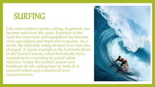 SURFING
Like most outdoor sports, rafting, in general, has
become safer over the years. Expertise in the
sport has increased, and equipment has become
more specialized and improved in quality. As a
result, the difficulty rating of most river runs has
changed. A classic example is the Colorado River
in the Grand Canyon, which historically had a
reputation far exceeding its actual safety
statistics. Today the Grand Canyon sees
hundreds of safe rafting trips by both do it
yourself rafters and commercial river
concessionaires.
 