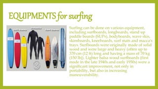 EQUIPMENTS for surfing
Surfing can be done on various equipment,
including surfboards, longboards, stand up
paddle boards (SUPs), bodyboards, wave skis,
skimboards, kneeboards, surf mats and macca's
trays. Surfboards were originally made of solid
wood and were large and heavy (often up to
370 cm (12 ft) long and having a mass of 70 kg
(150 lb)). Lighter balsa wood surfboards (first
made in the late 1940s and early 1950s) were a
significant improvement, not only in
portability, but also in increasing
maneuverability.
 