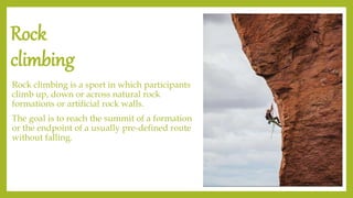 Rock
climbing
Rock climbing is a sport in which participants
climb up, down or across natural rock
formations or artificial rock walls.
The goal is to reach the summit of a formation
or the endpoint of a usually pre-defined route
without falling.
 