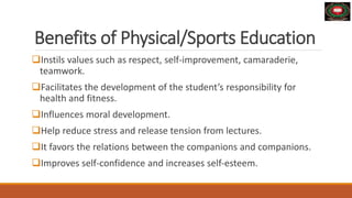 Benefits of Physical/Sports Education
Instils values ​​such as respect, self-improvement, camaraderie,
teamwork.
Facilitates the development of the student’s responsibility for
health and fitness.
Influences moral development.
Help reduce stress and release tension from lectures.
It favors the relations between the companions and companions.
Improves self-confidence and increases self-esteem.
 