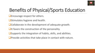 Benefits of Physical/Sports Education
Encourage respect for others.
Stimulates hygiene and health.
Collaborate in the development of adequate growth.
It favors the construction of the personality.
Supports the integration of habits, skills, and abilities.
Provide activities that take place in contact with nature.
 