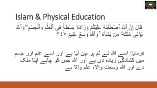 Islam & Physical Education
َ‫ل‬‫ا‬َ‫ق‬
َ‫و‬ ْ‫م‬ُ‫ك‬ْ‫ي‬َ‫ل‬َ‫ع‬ ُ‫ه‬ٰ‫ى‬َ‫ف‬َ‫ط‬ْ‫ص‬‫ٱ‬ َ َّ
‫ٱَّلل‬ َّ‫ن‬ِ‫إ‬
ِ‫م‬ْ‫ل‬ِ‫ع‬ْ‫ٱل‬ ‫ى‬ِ‫ف‬ ًۭ‫ة‬َ‫ط‬ْ‫س‬َ‫ب‬ ‫ۥ‬ُ‫ه‬َ‫د‬‫ا‬َ‫ز‬
ُ َّ
‫ٱَّلل‬ َ‫و‬ ۖ ِ‫م‬ْ‫س‬ ِ‫ج‬ْ‫ٱل‬ َ‫و‬
َٰ‫و‬ ُ َّ
‫ٱَّلل‬ َ‫و‬ ۚ ُ‫ء‬ٓ‫ا‬َ‫ش‬َ‫ي‬ ‫ن‬َ‫م‬ ‫ُۥ‬‫ه‬َ‫ك‬ْ‫ل‬ُ‫م‬ ‫ى‬ِ‫ت‬ْ‫ؤ‬ُ‫ي‬
ًۭ
ٌ‫م‬‫ي‬ِ‫ل‬َ‫ع‬ ٌ‫ع‬ِ‫س‬
٢٤٧
‫فرمايا‬
:
‫اسے‬
‫ہللا‬
‫نے‬
‫تم‬
‫پر‬
‫چن‬
‫ليا‬
‫ہے‬
‫اور‬
‫اسے‬
‫علم‬
‫اور‬
‫جسم‬
‫ميں‬
‫کشادگی‬
‫زياده‬
‫دی‬
‫ہے‬
‫اور‬
‫ہللا‬
‫جس‬
‫کو‬
‫چاہے‬
‫اپنا‬
‫ملک‬
‫دے‬
‫اور‬
‫ہللا‬
‫وسعت‬
،‫واال‬
‫علم‬
‫واال‬
‫ہے‬
 