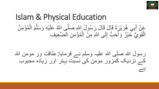 Islam & Physical Education
ِ َّ
‫ّللا‬ ُ‫ل‬‫و‬ُ‫س‬َ‫ر‬ َ‫ل‬‫ا‬َ‫ق‬ َ‫ل‬‫ا‬َ‫ق‬ َ‫ة‬َ‫ْر‬‫ي‬َ‫ر‬ُ‫ه‬ ‫ي‬ِ‫ب‬َ‫أ‬ ْ‫ن‬َ‫ع‬
َ‫و‬ ِ‫ه‬ْ‫ي‬َ‫ل‬َ‫ع‬ ُ َّ
‫ّللا‬ ‫ى‬َّ‫ل‬َ‫ص‬
ُ‫ن‬ِ‫م‬ْ‫ؤ‬ُ‫م‬ْ‫ال‬ َ‫م‬َّ‫ل‬َ‫س‬
ْ‫ن‬ِ‫م‬ ِ َّ
‫ّللا‬ ‫ى‬َ‫ل‬ِ‫إ‬ ُّ‫ب‬َ‫ح‬َ‫أ‬ َ‫و‬ ٌ‫ْر‬‫ي‬َ‫خ‬ ُّ‫ي‬ِ‫و‬َ‫ق‬ْ‫ال‬
ِ‫ن‬ِ‫م‬ْ‫ؤ‬ُ‫م‬ْ‫ال‬
ِ‫يف‬ِ‫ع‬َّ‫ض‬‫ال‬
‫رسول‬
‫ہللا‬
‫صلی‬
‫ہللا‬
‫عليہ‬
‫وسلم‬
‫نے‬
‫فرمايا‬
:
‫طاقت‬
‫ور‬
‫مو‬
‫من‬
‫ہللا‬
‫کے‬
‫نزديک‬
‫کمزور‬
‫مومن‬
‫کی‬
‫نسبت‬
‫بہتر‬
‫اور‬
‫زياده‬
‫محب‬
‫وب‬
‫ہے‬
 