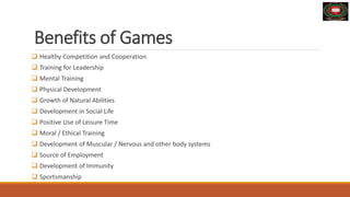 Benefits of Games
 Healthy Competition and Cooperation
 Training for Leadership
 Mental Training
 Physical Development
 Growth of Natural Abilities
 Development in Social Life
 Positive Use of Leisure Time
 Moral / Ethical Training
 Development of Muscular / Nervous and other body systems
 Source of Employment
 Development of Immunity
 Sportsmanship
 