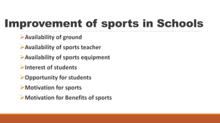 Improvement of sports in Schools
Availability of ground
Availability of sports teacher
Availability of sports equipment
Interest of students
Opportunity for students
Motivation for sports
Motivation for Benefits of sports
 