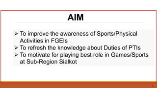 3
AIM
 To improve the awareness of Sports/Physical
Activities in FGEIs
 To refresh the knowledge about Duties of PTIs
 To motivate for playing best role in Games/Sports
at Sub-Region Sialkot
 