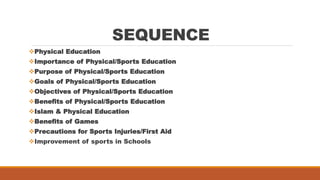 SEQUENCE
Physical Education
Importance of Physical/Sports Education
Purpose of Physical/Sports Education
Goals of Physical/Sports Education
Objectives of Physical/Sports Education
Benefits of Physical/Sports Education
Islam & Physical Education
Benefits of Games
Precautions for Sports Injuries/First Aid
Improvement of sports in Schools
 