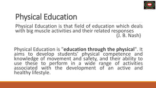 Physical Education
Physical Education is that field of education which deals
with big muscle activities and their related responses
(J. B. Nash)
Physical Education is "education through the physical". It
aims to develop students' physical competence and
knowledge of movement and safety, and their ability to
use these to perform in a wide range of activities
associated with the development of an active and
healthy lifestyle.
 