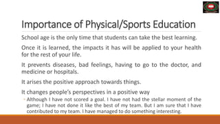 Importance of Physical/Sports Education
School age is the only time that students can take the best learning.
Once it is learned, the impacts it has will be applied to your health
for the rest of your life.
It prevents diseases, bad feelings, having to go to the doctor, and
medicine or hospitals.
It arises the positive approach towards things.
It changes people’s perspectives in a positive way
◦ Although I have not scored a goal. I have not had the stellar moment of the
game; I have not done it like the best of my team. But I am sure that I have
contributed to my team. I have managed to do something interesting.
 