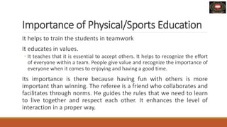 Importance of Physical/Sports Education
It helps to train the students in teamwork
It educates in values.
◦ It teaches that it is essential to accept others. It helps to recognize the effort
of everyone within a team. People give value and recognize the importance of
everyone when it comes to enjoying and having a good time.
Its importance is there because having fun with others is more
important than winning. The referee is a friend who collaborates and
facilitates through norms. He guides the rules that we need to learn
to live together and respect each other. It enhances the level of
interaction in a proper way.
 