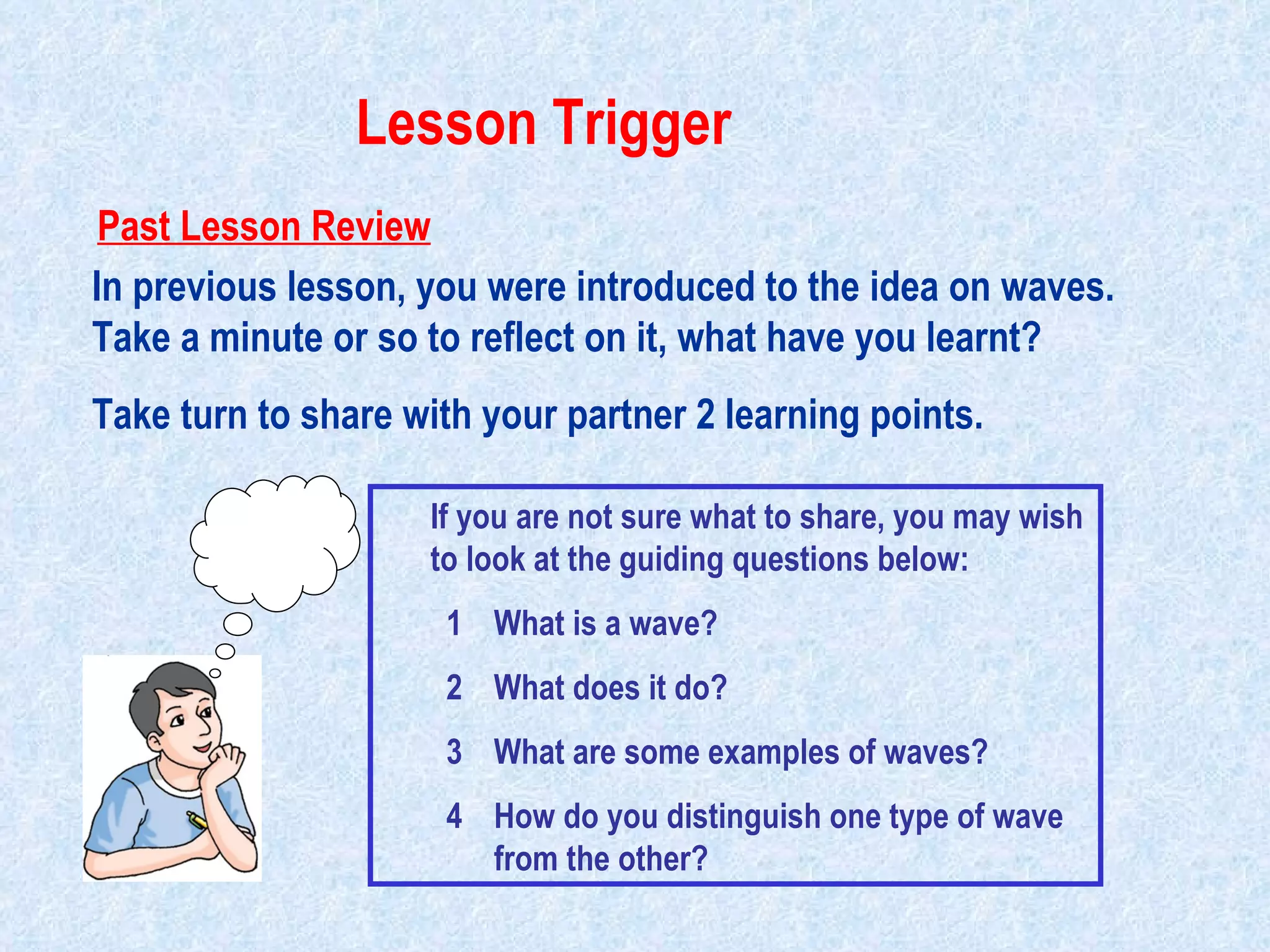 In previous lesson, you were introduced to the idea on waves. Take a minute or so to reflect on it, what have you learnt?  Take turn to share with your partner 2 learning points. If you are not sure what to share, you may wish to look at the guiding questions below: What is a wave? What does it do? What are some examples of waves? How do you distinguish one type of wave from the other? Past Lesson Review Lesson Trigger                                                                                         