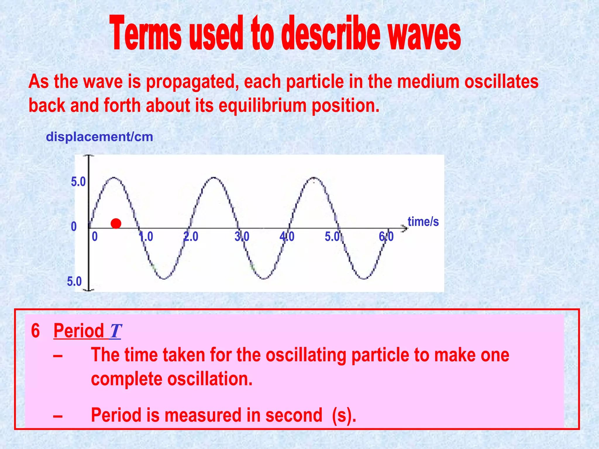5 Frequency   f       –  the number of complete oscillations made by an  oscillating particle in one second. –  Frequency unit : hertz (Hz). 1 Hz = 1 oscillation per sec  6 Period  T     –  The time taken for the oscillating particle to make one  complete oscillation. –  Period is measured in second  (s). As the wave is propagated, each particle in the medium oscillates back and forth about its equilibrium position. time/s 0   1.0  2.0  3.0  4.0  5.0  6.0 displacement/cm 5.0 5.0 0 Terms used to describe waves                                            