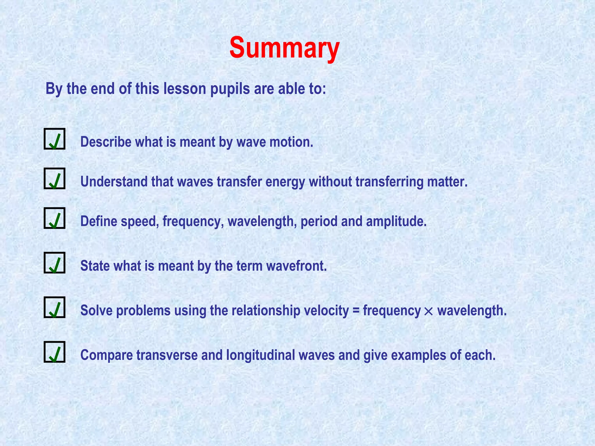 Summary By the end of this lesson pupils are able to: Describe what is meant by wave motion. Understand that waves transfer energy without transferring matter. Define speed, frequency, wavelength, period and amplitude. State what is meant by the term wavefront. Solve problems using the relationship velocity = frequency    wavelength. Compare transverse and longitudinal waves and give examples of each. 