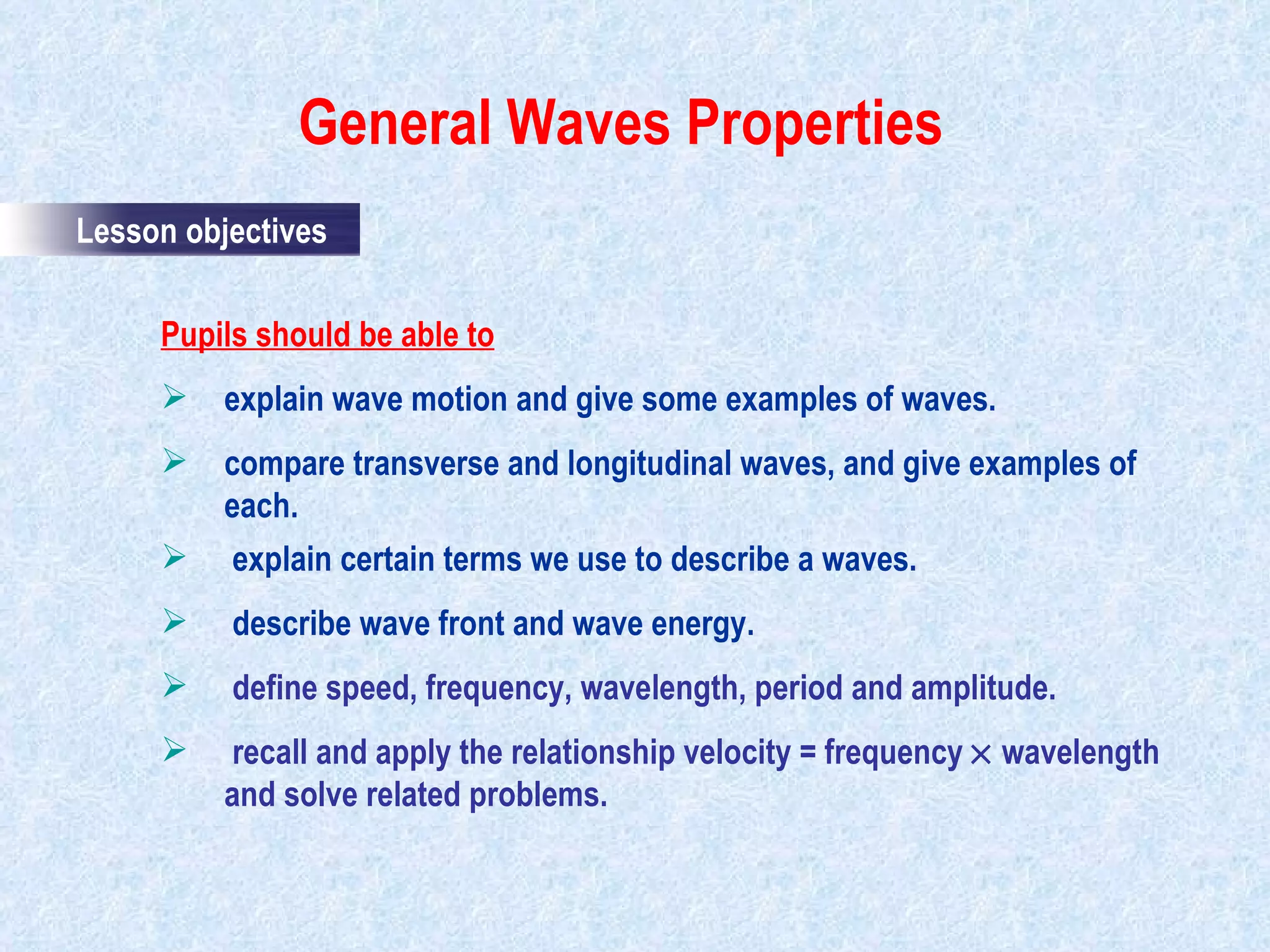 General Waves Properties                                            Pupils should be able to explain wave motion and give some examples of waves. compare transverse and longitudinal waves, and give examples of each. explain certain terms we use to describe a waves. describe wave front and wave energy.   define speed, frequency, wavelength, period and amplitude. recall and apply the relationship velocity = frequency    wavelength and solve related problems. Lesson objectives 