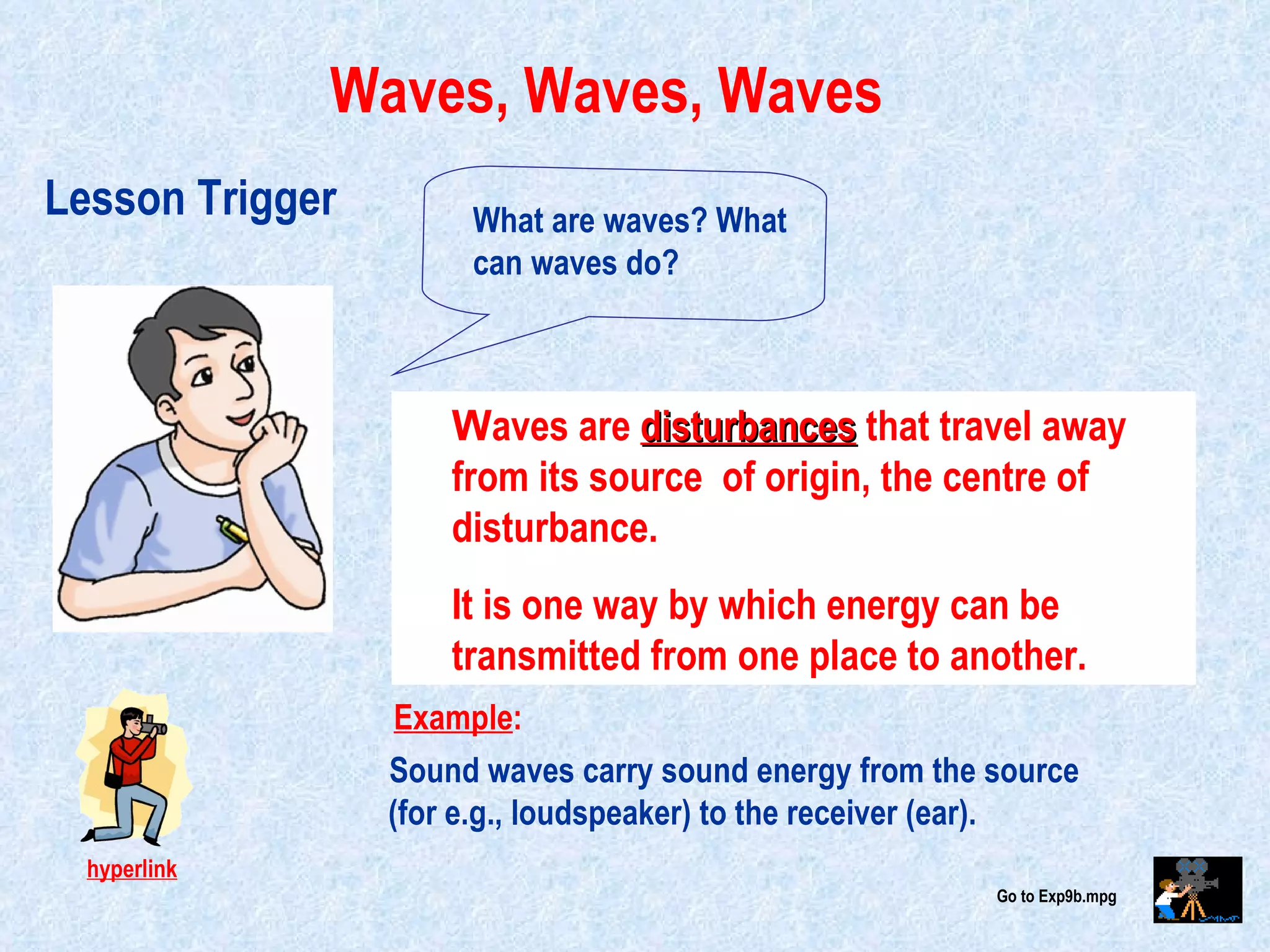 Lesson Trigger W aves are  disturbances  that travel away from its source  of origin, the centre of disturbance. It is one way by which energy can be transmitted from one place to another. Waves, Waves, Waves Sound waves carry sound energy from the source  (for e.g., loudspeaker) to the receiver (ear). Example : Go to Exp9b.mpg                                                                                         What are waves? What can waves do? hyperlink 