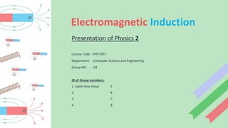 Electromagnetic Induction
Presentation of Physics 2
Course Code : PHY1031
Department : Computer Science and Engineering
Group NO. : 03
ID of Group members:
1. Saleh Ibne Omar 5.
2. 6.
3. 7.
4. 8.
 