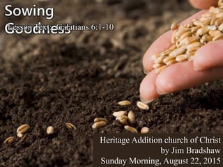 Sowing
GoodnessLesson Text: Galatians 6:1-10
Heritage Addition church of Christ
by Jim Bradshaw
Sunday Morning, August 22, 2015
 