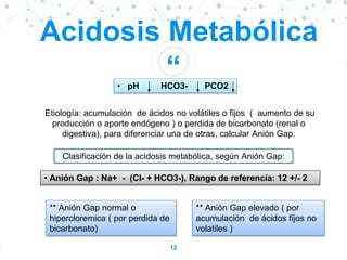 “
12
Acidosis Metabólica
• pH HCO3- PCO2
Etiología: acumulación de ácidos no volátiles o fijos ( aumento de su
producción o aporte endógeno ) o perdida de bicarbonato (renal o
digestiva), para diferenciar una de otras, calcular Anión Gap.
• Anión Gap : Na+ - (Cl- + HCO3-). Rango de referencia: 12 +/- 2
Clasificación de la acidosis metabólica, según Anión Gap:
** Anión Gap elevado ( por
acumulación de ácidos fijos no
volatiles )
** Anión Gap normal o
hipercloremica ( por perdida de
bicarbonato)
 